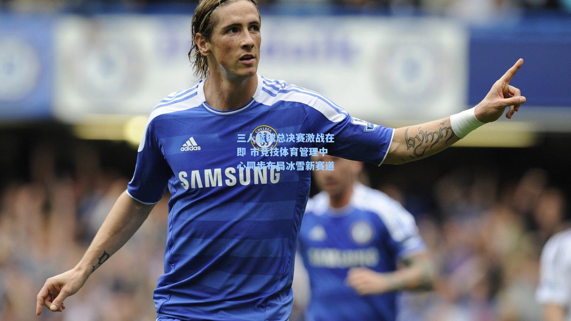 三人篮球总决赛激战在即 市竞技体育管理中心同步布局冰雪新赛道